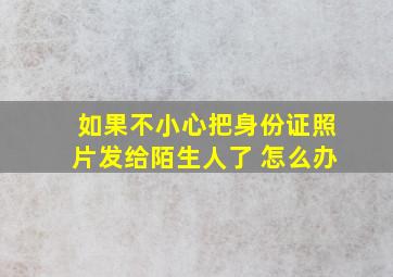 如果不小心把身份证照片发给陌生人了 怎么办